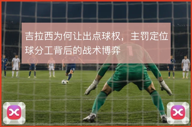 吉拉西为何让出点球权，主罚定位球分工背后的战术博弈