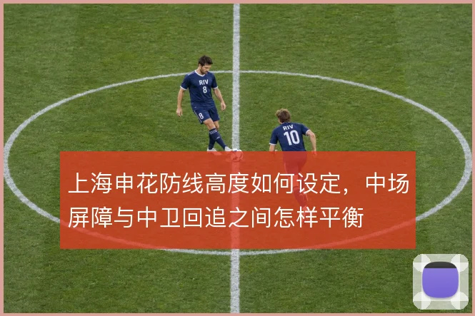 上海申花防线高度如何设定,中场屏障与中卫回追之间怎样平衡