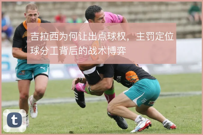 吉拉西为何让出点球权，主罚定位球分工背后的战术博弈