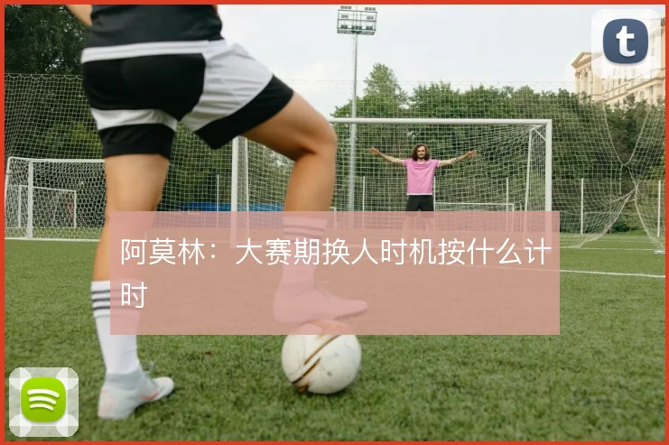 阿莫林：大赛期换人时机按什么计时