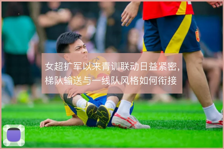 女超扩军以来青训联动日益紧密，梯队输送与一线队风格如何衔接