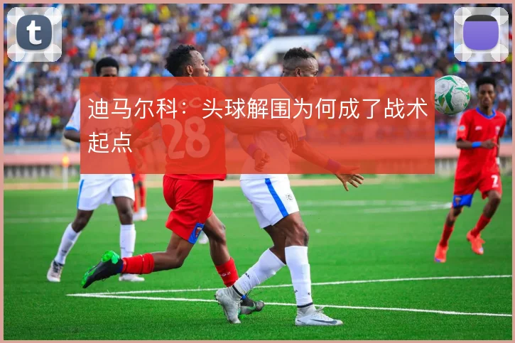 迪马尔科：头球解围为何成了战术起点