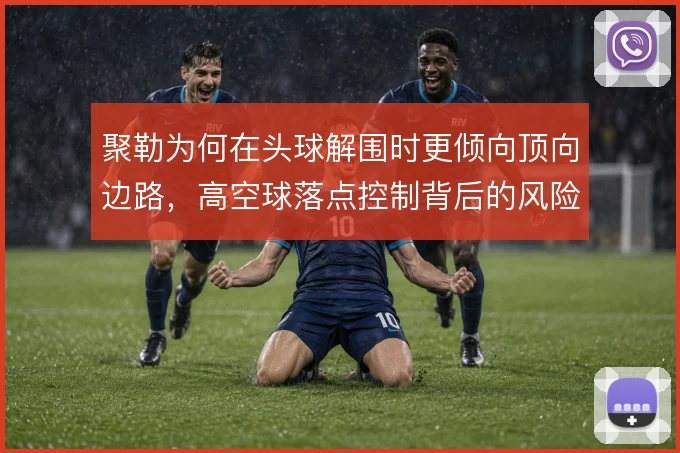 聚勒为何在头球解围时更倾向顶向边路，高空球落点控制背后的风险取舍