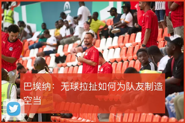 巴埃纳:无球拉扯如何为队友制造空当