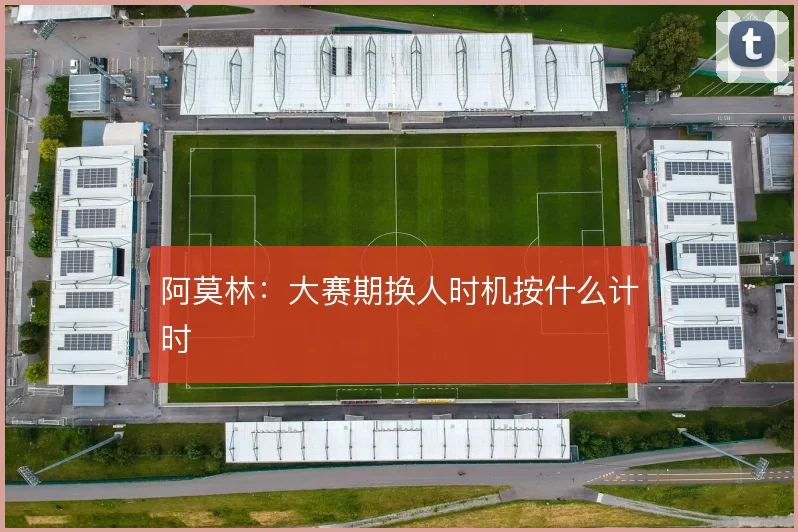 阿莫林:大赛期换人时机按什么计时