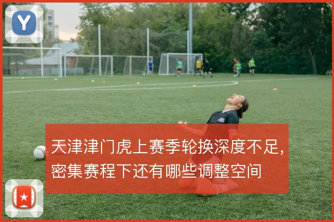 天津津门虎上赛季轮换深度不足，密集赛程下还有哪些调整空间