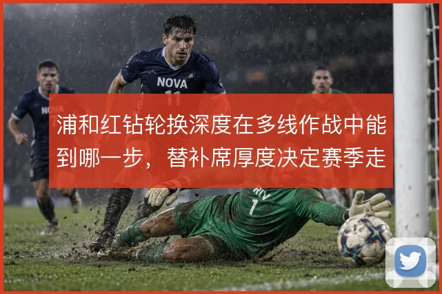 浦和红钻轮换深度在多线作战中能到哪一步,替补席厚度决定赛季走向