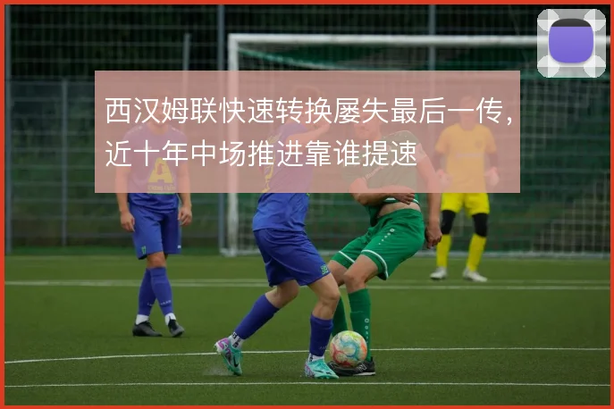 西汉姆联快速转换屡失最后一传,近十年中场推进靠谁提速