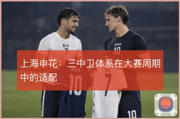 上海申花：三中卫体系在大赛周期中的适配