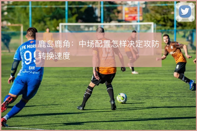 鹿岛鹿角：中场配置怎样决定攻防转换速度