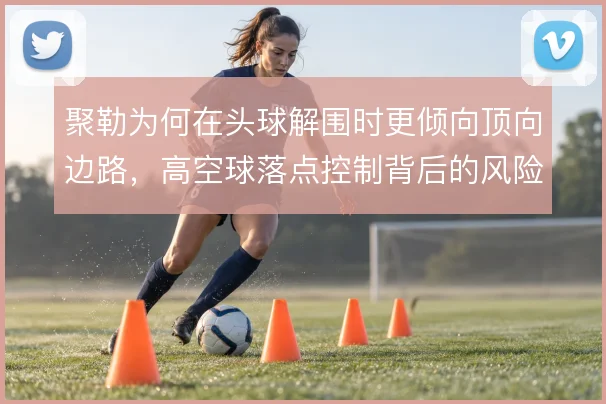 聚勒为何在头球解围时更倾向顶向边路，高空球落点控制背后的风险取舍
