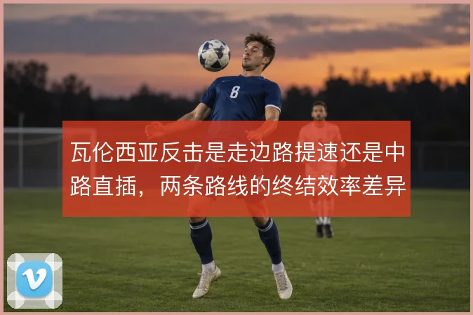 瓦伦西亚反击是走边路提速还是中路直插，两条路线的终结效率差异明显